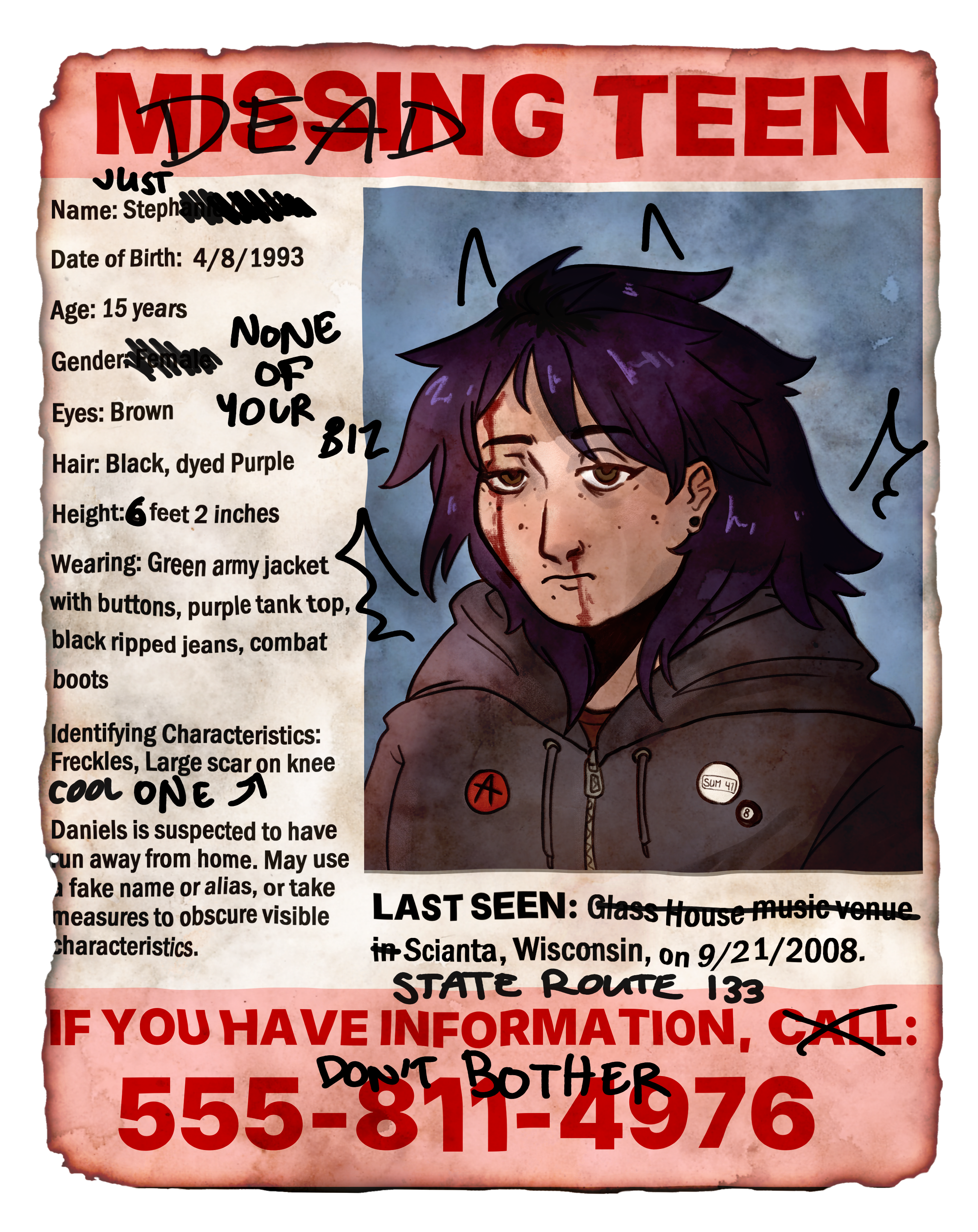 A faux missing poster, weathered and distressed with age. It's been graffitied over with black marker. The text reads, from top to bottom: Missing (Crossed out and replaced with 'dead') Teen. Name: Steph (the rest is crossed out and 'JUST' is added above); Date of birth: 4/8/1994; Gender: (crossed out and marked with 'NONE OF YOUR BIZ'); Eyes: Brown; Hair: Black dyed purple; Height: 5 (replaced with 6) feet 2 inches; Wearing: green army jacket with buttons, purple tank top, black ripped jeans, combat boots; Identifying characteristics: Freckles, Large scar on knee (has text with an arrow pointing to it, reading COOL ONE); Daniels is suspected to have run away from home. May use a fake name or alias, or take measures to obscure visible characteristics. Last seen: (crossed out) Glass house music venue in (end crossout) Scianta, Wisconsin on 9/21/2008 (STATE ROUTE 133 is written underneath). If you have information, (crossed out) call (end crossout): 555-811-4976 (DON'T BOTHER is written over the phone number). Next to the text is a school photo of a tired-looking emo teenager wearing a black hoodie and band pins. They are as described on the poster, with spiky purple hair and freckles. They have demon horns and wings doodled over them in a juvenile manner. They are drawn as bleeding from the forehead and nose.
