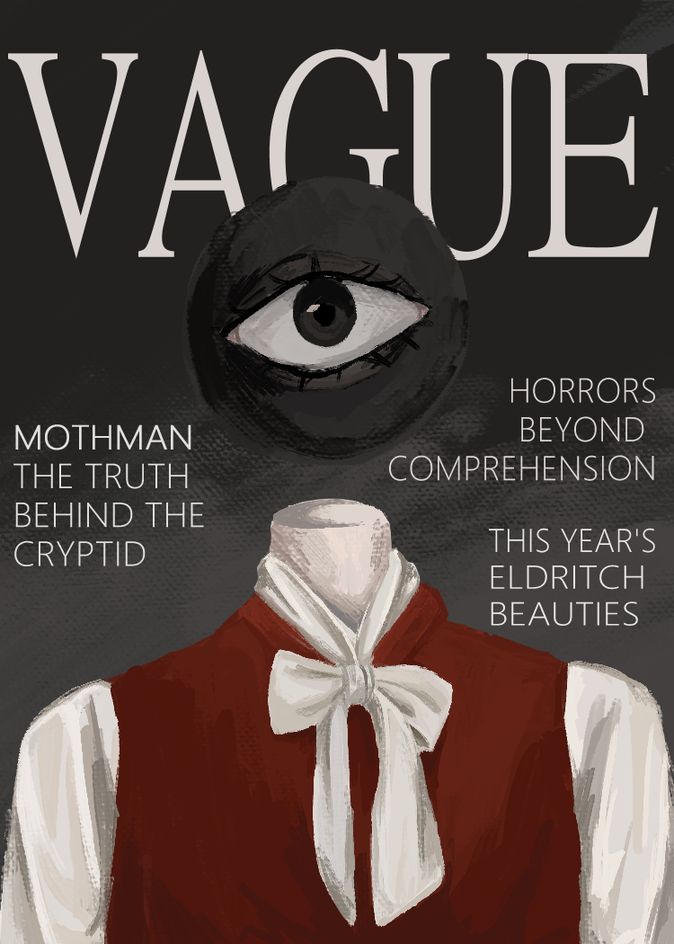 ID: A digital painting of a fake magazine cover. The magazine is called VAGUE and lists three 'stories' supposedly found within- these are called 'Mothman: The Truth Behind the Cryptid', 'This Year's Eldritch Beauties', and 'Horrors Beyond Comprehension'. The model on the front of the magazine is a pale person with a floating black orb, with only a large eyeball, for a head. The model wears a white tie-neck shirt and a crimson vest. The background is a black-to-grey gradient. End ID.